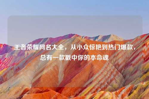 王者荣耀网名大全，从小众惊艳到热门爆款，总有一款戳中你的本命魂