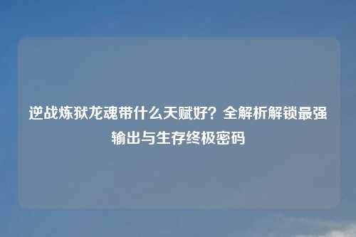 逆战炼狱龙魂带什么天赋好？全解析解锁最强输出与生存终极密码