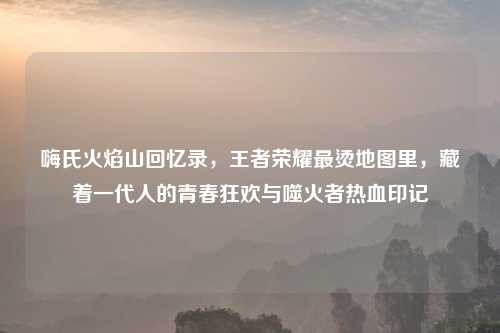 嗨氏火焰山回忆录，王者荣耀最烫地图里，藏着一代人的青春狂欢与噬火者热血印记