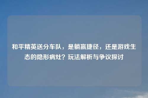 和平精英送分车队，是躺赢捷径，还是游戏生态的隐形病灶？玩法解析与争议探讨