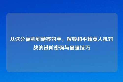 从送分福利到硬核对手，解锁和平精英人机对战的进阶密码与最强技巧
