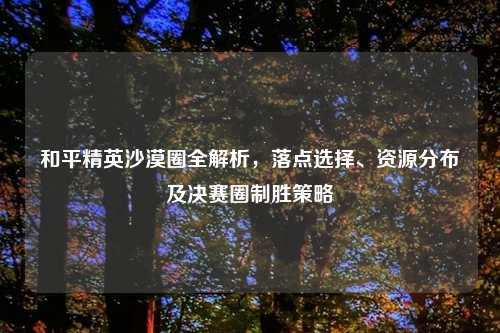 和平精英沙漠圈全解析，落点选择、资源分布及决赛圈制胜策略