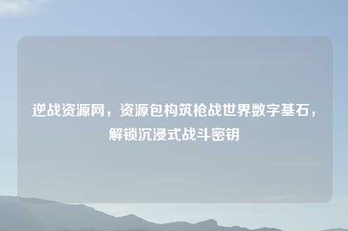 逆战资源网，资源包构筑枪战世界数字基石，解锁沉浸式战斗密钥