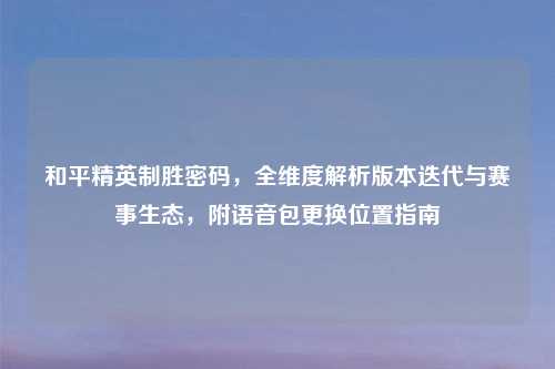和平精英制胜密码，全维度解析版本迭代与赛事生态，附语音包更换位置指南