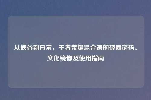 从峡谷到日常，王者荣耀混合语的破圈密码、文化镜像及使用指南