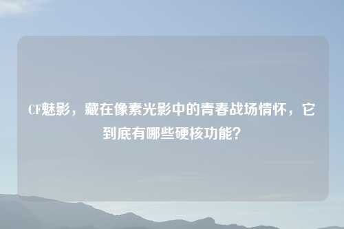 CF魅影，藏在像素光影中的青春战场情怀，它到底有哪些硬核功能？