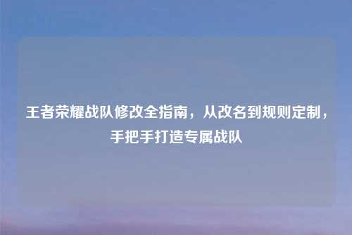 王者荣耀战队修改全指南，从改名到规则定制，手把手打造专属战队