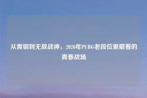 从青铜到无敌战神，2020年PUBG老段位里藏着的青春战场