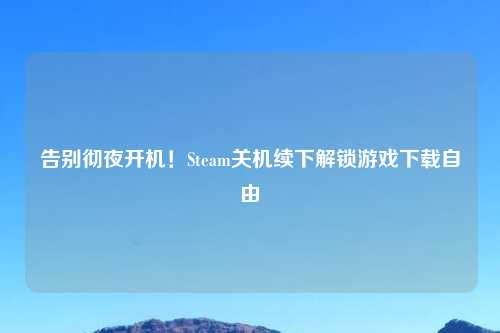 告别彻夜开机！Steam关机续下解锁游戏下载自由