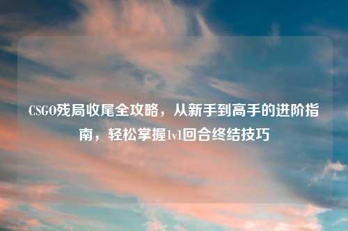 CSGO残局收尾全攻略，从新手到高手的进阶指南，轻松掌握1v1回合终结技巧