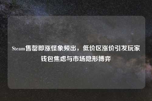 Steam售罄即涨怪象频出，低价区涨价引发玩家钱包焦虑与市场隐形博弈