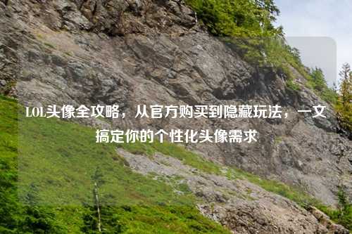 LOL头像全攻略，从官方购买到隐藏玩法，一文搞定你的个性化头像需求