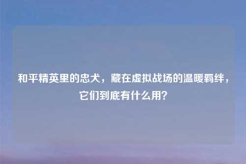 和平精英里的忠犬，藏在虚拟战场的温暖羁绊，它们到底有什么用？