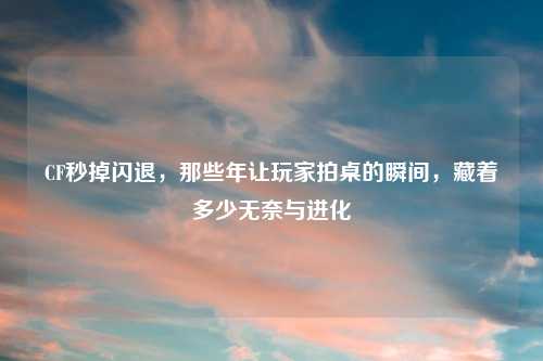 CF秒掉闪退，那些年让玩家拍桌的瞬间，藏着多少无奈与进化
