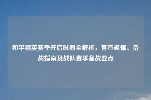 和平精英赛季开启时间全解析，官宣规律、备战指南及战队赛季备战要点