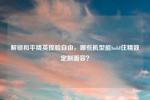 解锁和平精英捏脸自由，哪些机型能hold住精致定制面容？