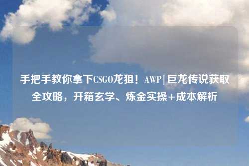 手把手教你拿下CSGO龙狙！AWP|巨龙传说获取全攻略，开箱玄学、炼金实操+成本解析