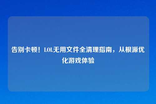 告别卡顿！LOL无用文件全清理指南，从根源优化游戏体验