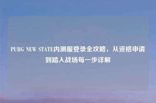 PUBG NEW STATE内测服登录全攻略，从资格申请到踏入战场每一步详解