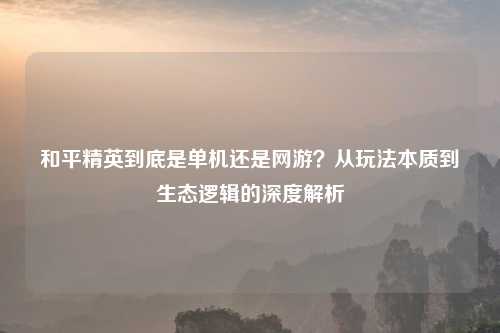 和平精英到底是单机还是网游？从玩法本质到生态逻辑的深度解析