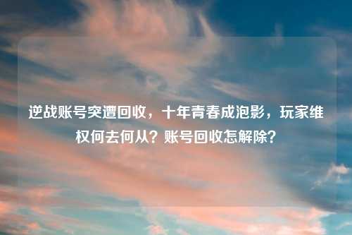 逆战账号突遭回收，十年青春成泡影，玩家     何去何从？账号回收怎解除？