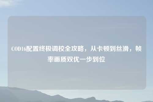 COD16配置终极调校全攻略，从卡顿到丝滑，帧率画质双优一步到位