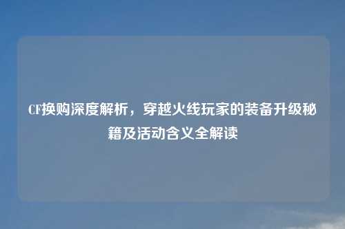 CF换购深度解析，穿越火线玩家的装备升级秘籍及活动含义全解读
