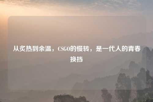 从炙热到余温，CSGO的慢转，是一代人的青春换挡