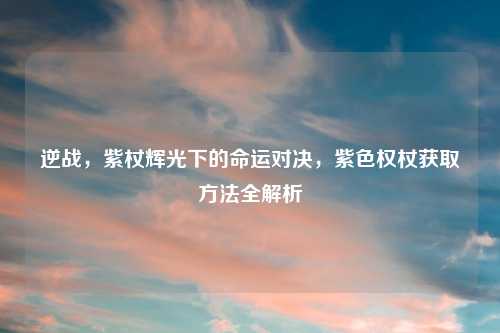 逆战，紫杖辉光下的命运对决，紫色权杖获取     全解析