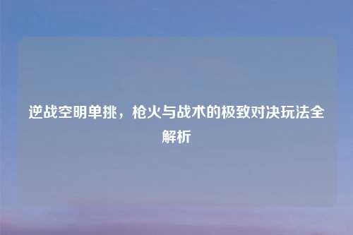 逆战空明单挑，枪火与战术的极致对决玩法全解析