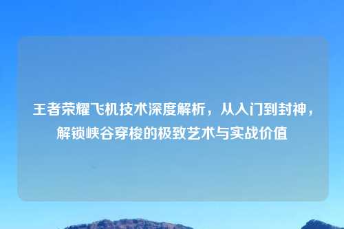 王者荣耀飞机技术深度解析，从入门到封神，解锁峡谷穿梭的极致艺术与实战价值