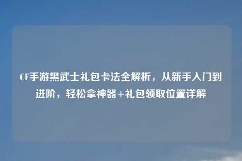 CF手游黑武士礼包卡法全解析，从新手入门到进阶，轻松拿神器+礼包领取位置详解