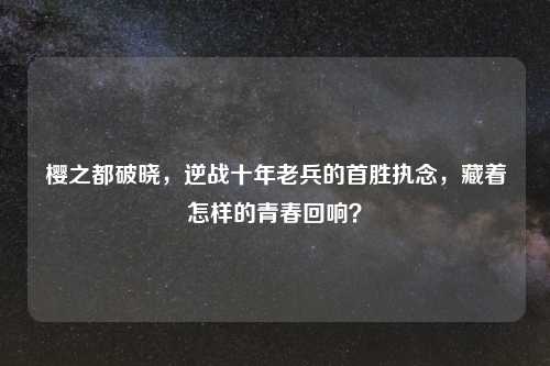 樱之都破晓，逆战十年老兵的首胜执念，藏着怎样的青春回响？
