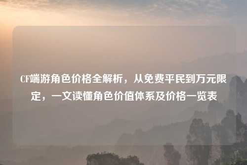 CF端游角色价格全解析，从免费平民到万元限定，一文读懂角色价值体系及价格一览表