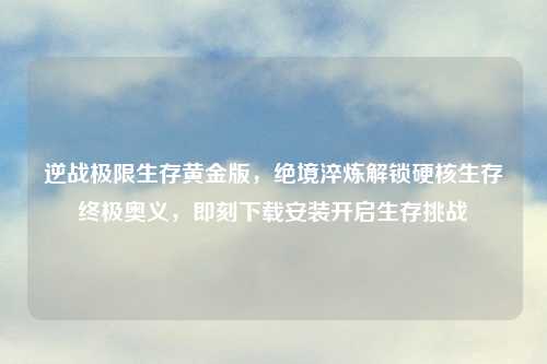 逆战极限生存黄金版，绝境淬炼解锁硬核生存终极奥义，即刻下载安装开启生存挑战