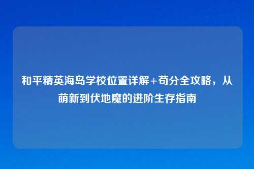 和平精英海岛学校位置详解+苟分全攻略，从萌新到伏地魔的进阶生存指南