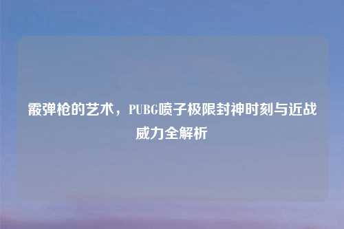 霰弹枪的艺术，PUBG喷子极限封神时刻与近战威力全解析