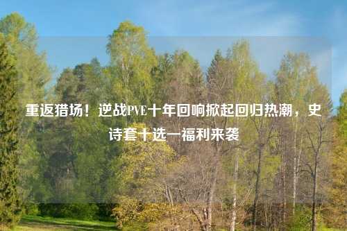 重返猎场！逆战PVE十年回响掀起回归热潮，史诗套十选一福利来袭
