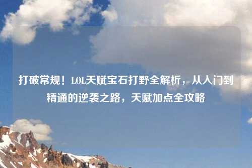 打破常规！LOL天赋宝石打野全解析，从入门到精通的逆袭之路，天赋加点全攻略