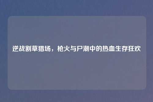 逆战割草猎场，枪火与尸潮中的热血生存狂欢