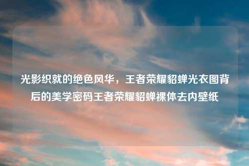 光影织就的绝色风华，王者荣耀貂蝉光衣图背后的美学密码王者荣耀貂蝉裸体去内壁纸