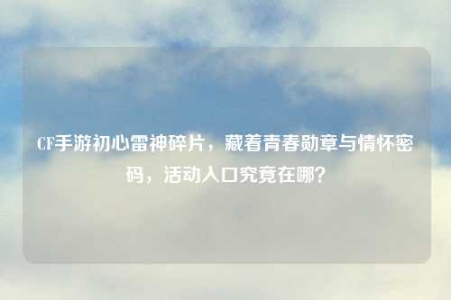 CF手游初心雷神碎片，藏着青春勋章与情怀密码，活动入口究竟在哪？