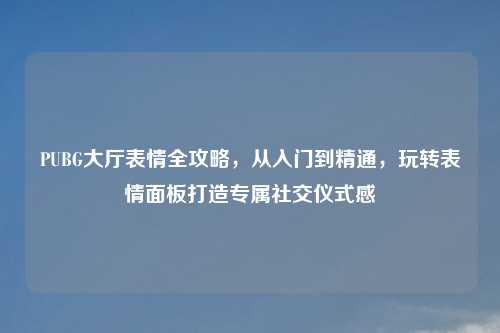 PUBG大厅表情全攻略，从入门到精通，玩转表情面板打造专属社交仪式感