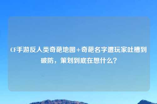 CF手游反人类奇葩地图+奇葩名字遭玩家吐槽到破防，策划到底在想什么？