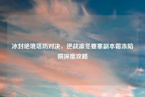 冰封绝境塔防对决，逆战凛冬要塞副本霜冻陷阱深度攻略