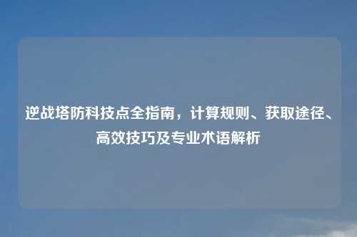 逆战塔防科技点全指南，计算规则、获取途径、高效技巧及专业术语解析