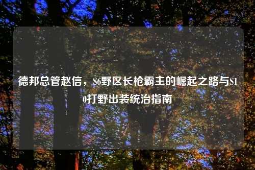 德邦总管赵信，S6野区长枪霸主的崛起之路与S10打野出装统治指南