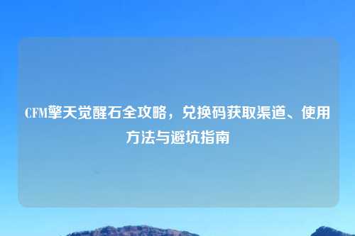 CFM擎天觉醒石全攻略，兑换码获取渠道、使用     与避坑指南