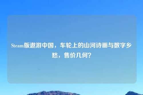 Steam版遨游中国，车轮上的山河诗画与数字乡愁，售价几何？