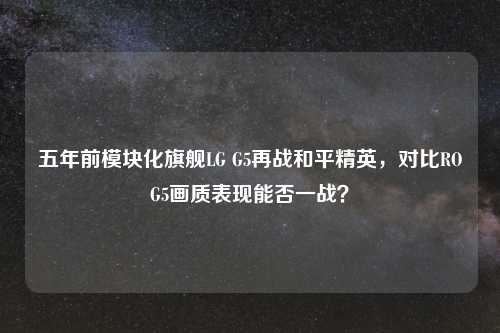 五年前模块化旗舰LG G5再战和平精英，对比ROG5画质表现能否一战？